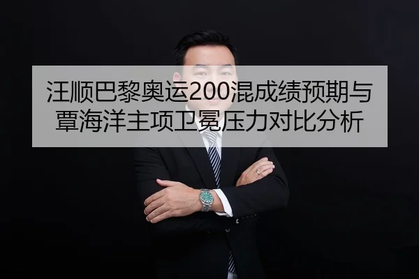 汪顺巴黎奥运200混成绩预期与覃海洋主项卫冕压力对比分析