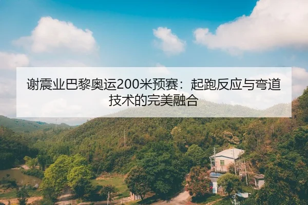 谢震业巴黎奥运200米预赛：起跑反应与弯道技术的完美融合